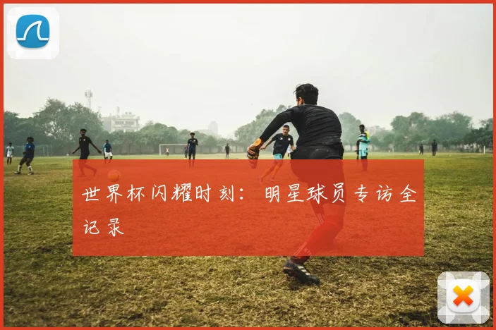 世界杯闪耀时刻：明星球员专访全记录