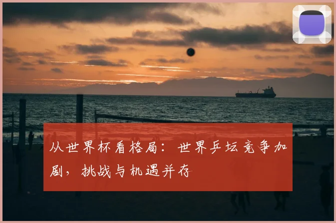 从世界杯看格局:世界乒坛竞争加剧,挑战与机遇并存