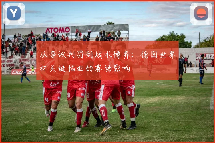 从争议判罚到战术博弈:德国世界杯关键插曲的赛场影响