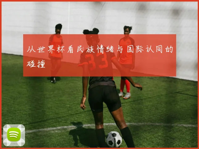 从世界杯看民族情绪与国际认同的碰撞