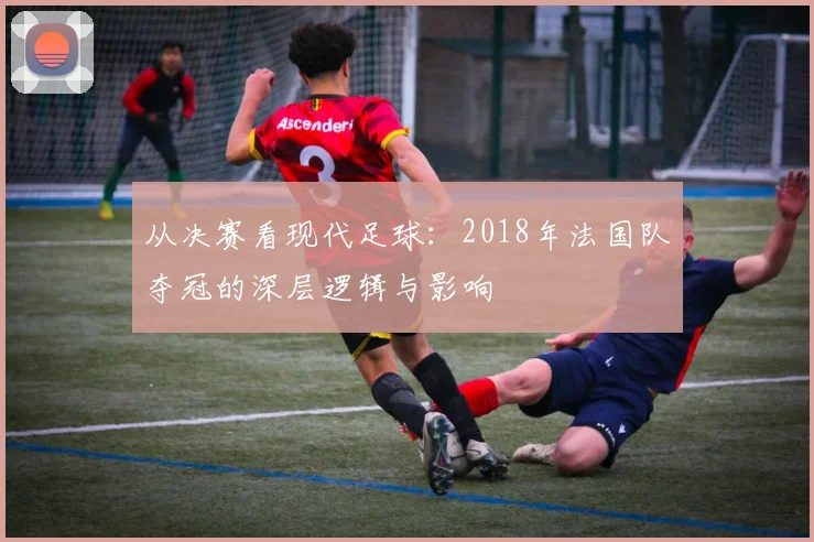 从决赛看现代足球：2018年法国队夺冠的深层逻辑与影响