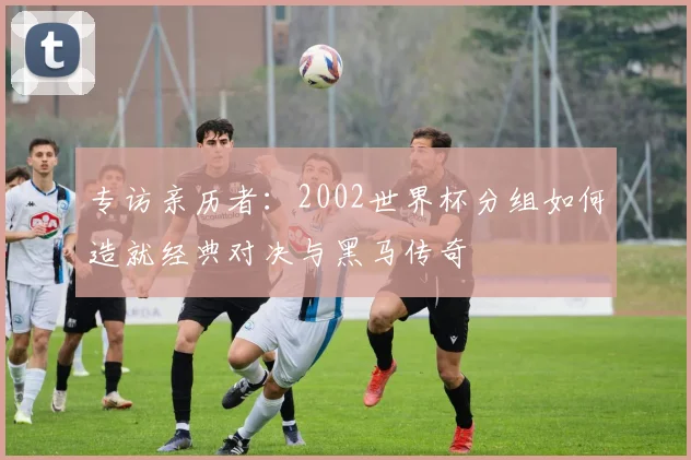 专访亲历者:2002世界杯分组如何造就经典对决与黑马传奇