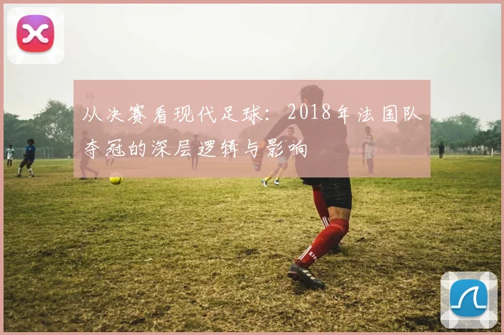 从决赛看现代足球：2018年法国队夺冠的深层逻辑与影响