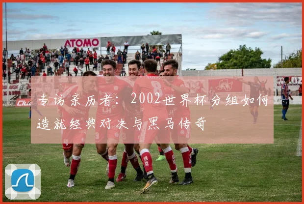 专访亲历者:2002世界杯分组如何造就经典对决与黑马传奇