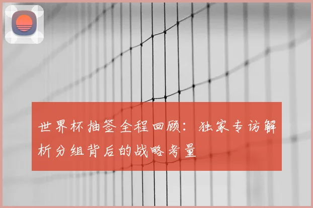 世界杯抽签全程回顾:独家专访解析分组背后的战略考量