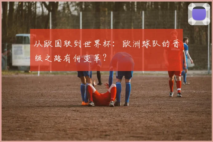 从欧国联到世界杯：欧洲球队的晋级之路有何变革？