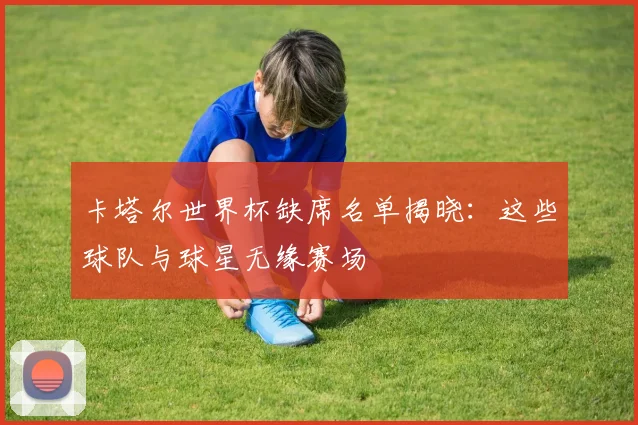 卡塔尔世界杯缺席名单揭晓：这些球队与球星无缘赛场