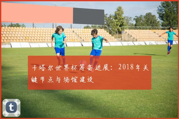 卡塔尔世界杯筹备进展：2018年关键节点与场馆建设