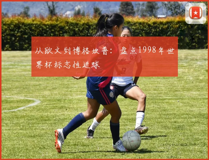 从欧文到博格坎普:盘点1998年世界杯标志性进球