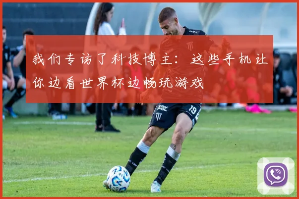 我们专访了科技博主：这些手机让你边看世界杯边畅玩游戏