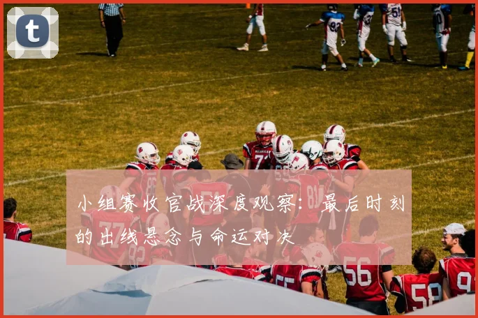 小组赛收官战深度观察：最后时刻的出线悬念与命运对决
