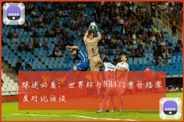 球迷必看：世界杯与NBA门票价格深度对比访谈