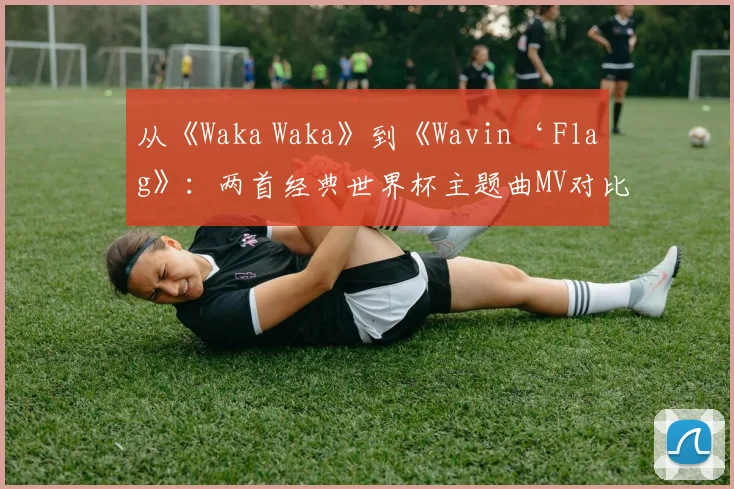 从《Waka Waka》到《Wavin‘ Flag》：两首经典世界杯主题曲MV对比赏析