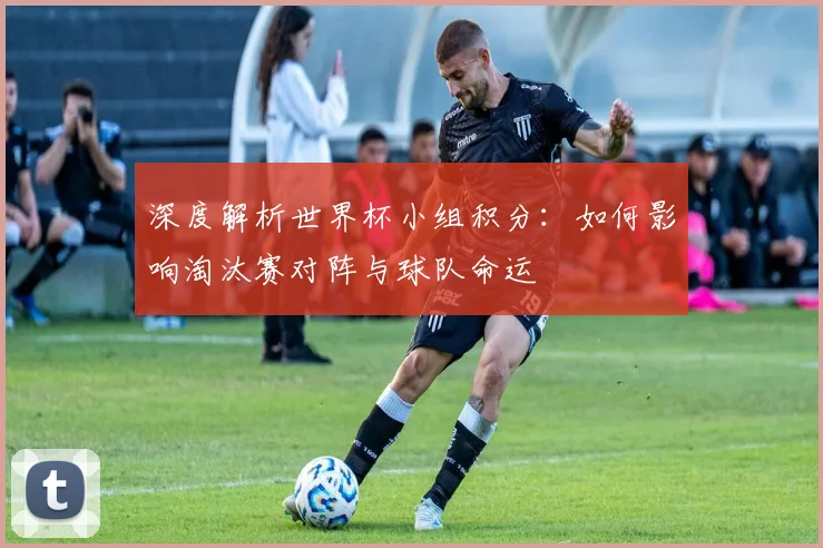 深度解析世界杯小组积分：如何影响淘汰赛对阵与球队命运